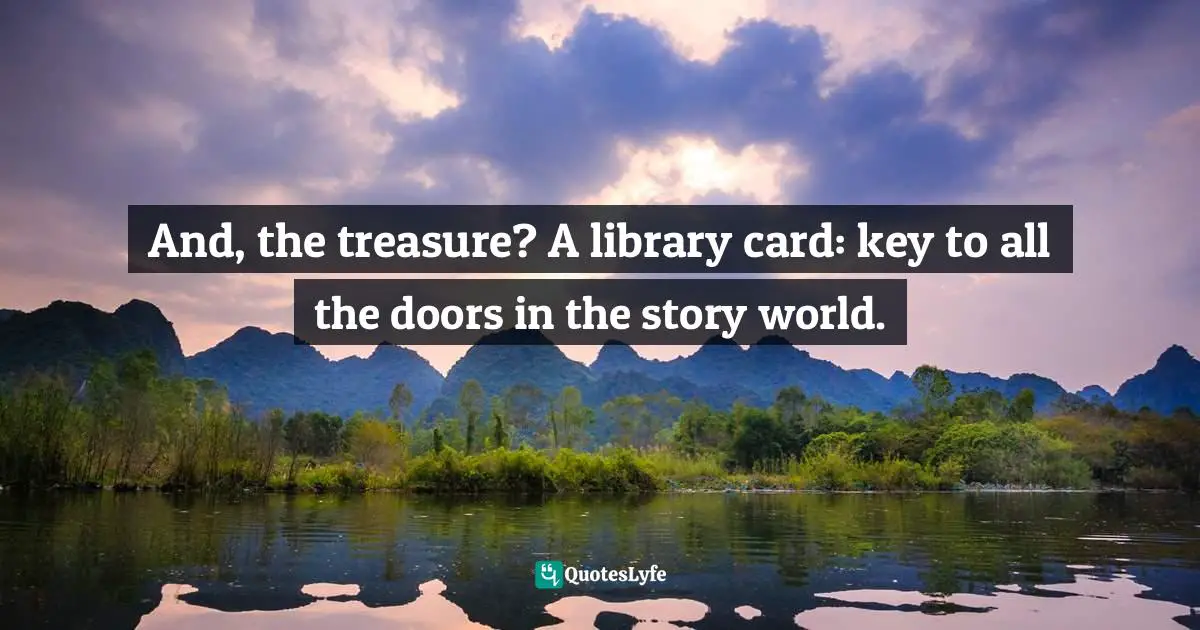 And, the treasure? A library card: key to all the doors in the story world.