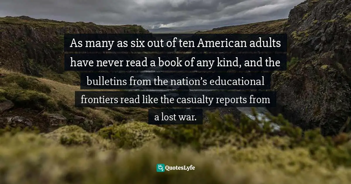 As many as six out of ten American adults have never read a book of any kind, and the bulletins from the nation’s educational frontiers read like the casualty reports from a lost war.