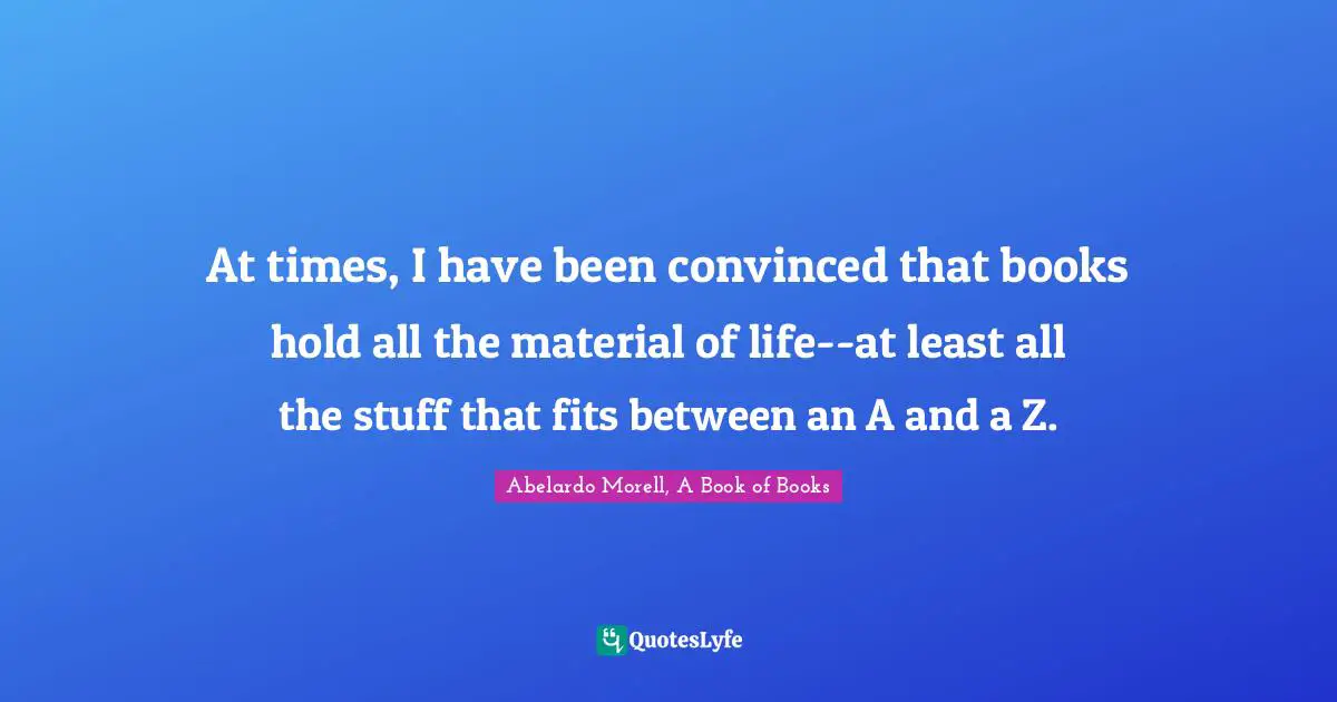 At times, I have been convinced that books hold all the material of life--at least all the stuff that fits between an A and a Z.