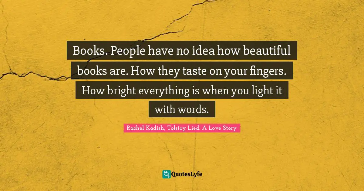 Books. People have no idea how beautiful books are. How they taste on your fingers. How bright everything is when you light it with words.