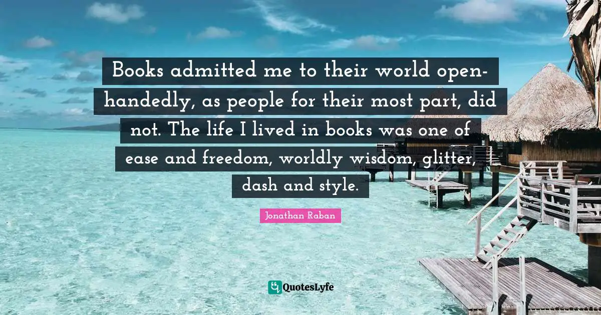 Jonathan Raban Quotes: "‎Books admitted me to their world open-handedly, as people for their most part, did not. The life I lived in books was one of ease and freedom, worldly wisdom, glitter, dash and style."