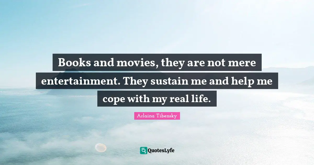 Books and movies, they are not mere entertainment. They sustain me and help me cope with my real life.