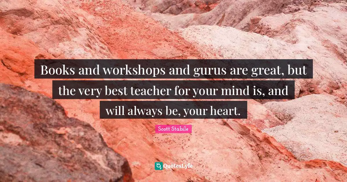 Books and workshops and gurus are great, but the very best teacher for your mind is, and will always be, your heart.