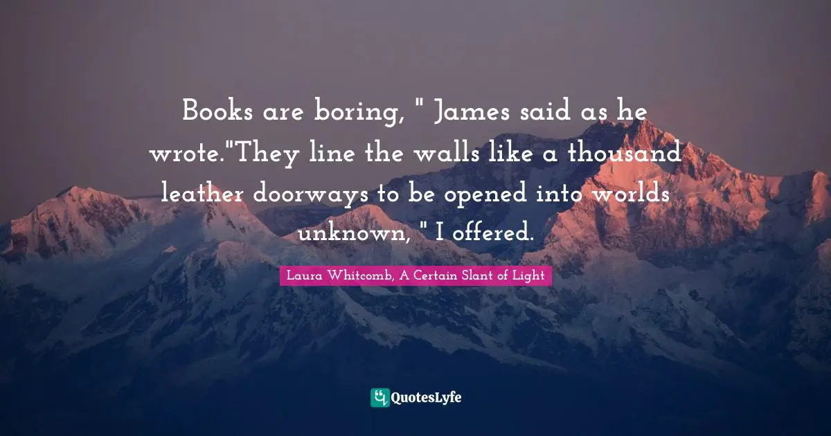Books are boring, " James said as he wrote."They line the walls like a thousand leather doorways to be opened into worlds unknown, " I offered.