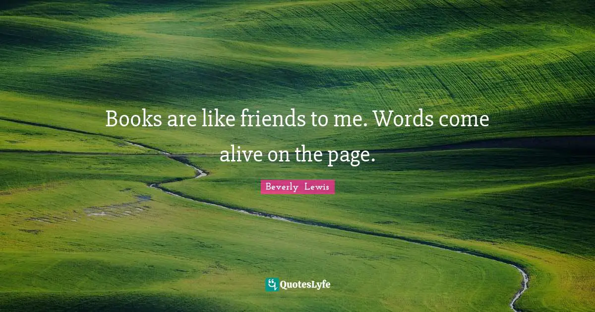 Books are like friends to me. Words come alive on the page.