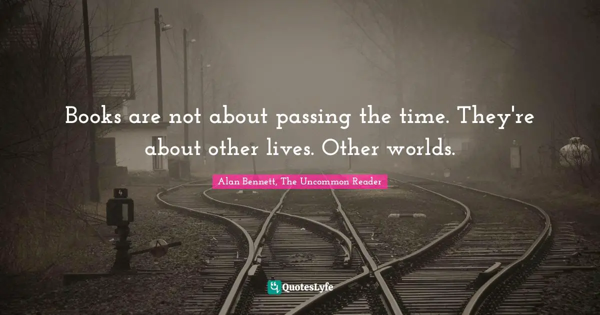 Books are not about passing the time. They're about other lives. Other worlds.