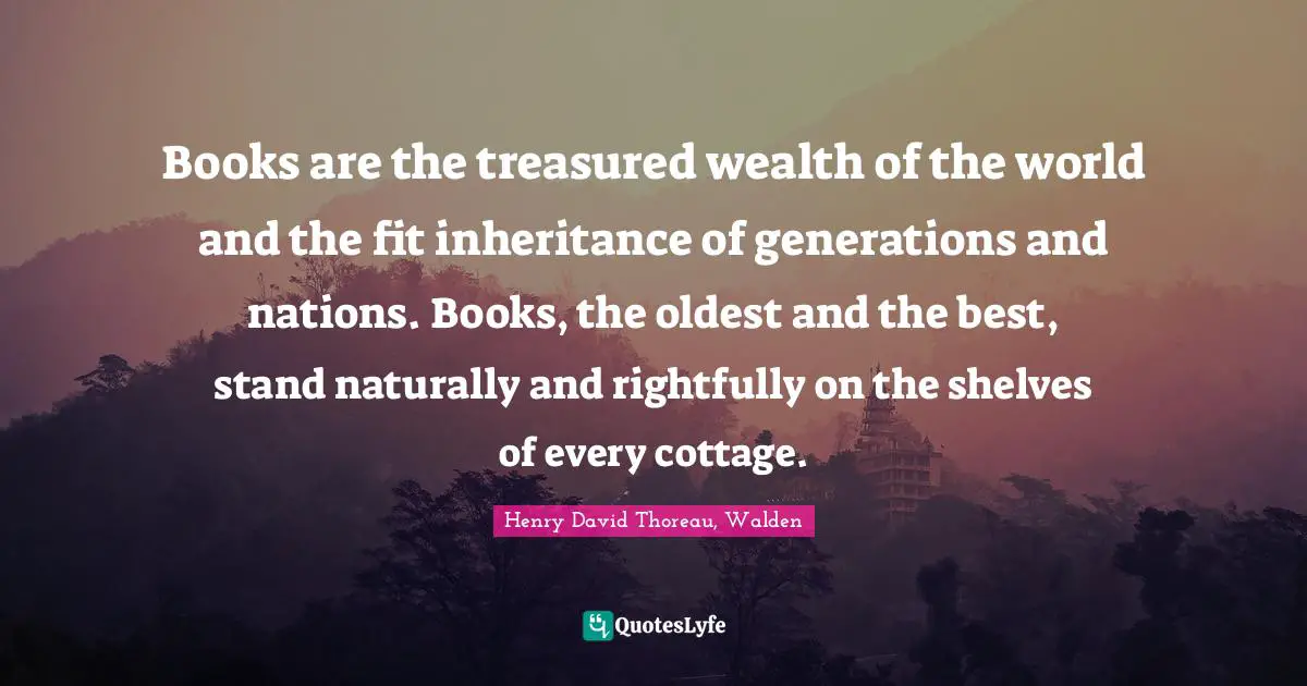 Books are the treasured wealth of the world and the fit inheritance of generations and nations. Books, the oldest and the best, stand naturally and rightfully on the shelves of every cottage.