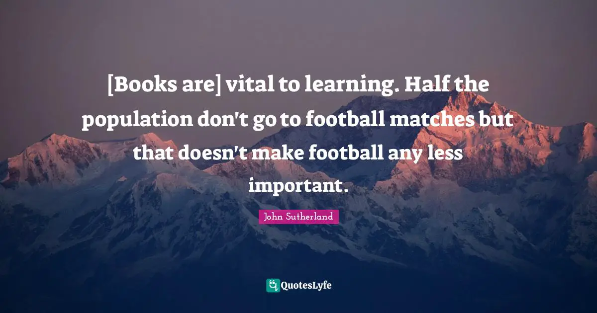 [Books are] vital to learning. Half the population don't go to football matches but that doesn't make football any less important.