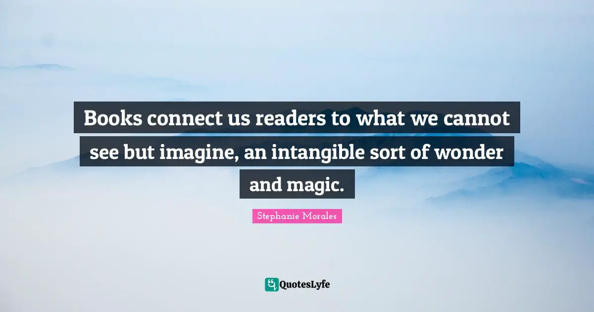 Books connect us readers to what we cannot see but imagine, an intangible sort of wonder and magic.