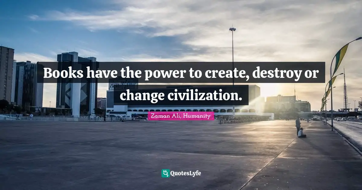 Books have the power to create, destroy or change civilization.