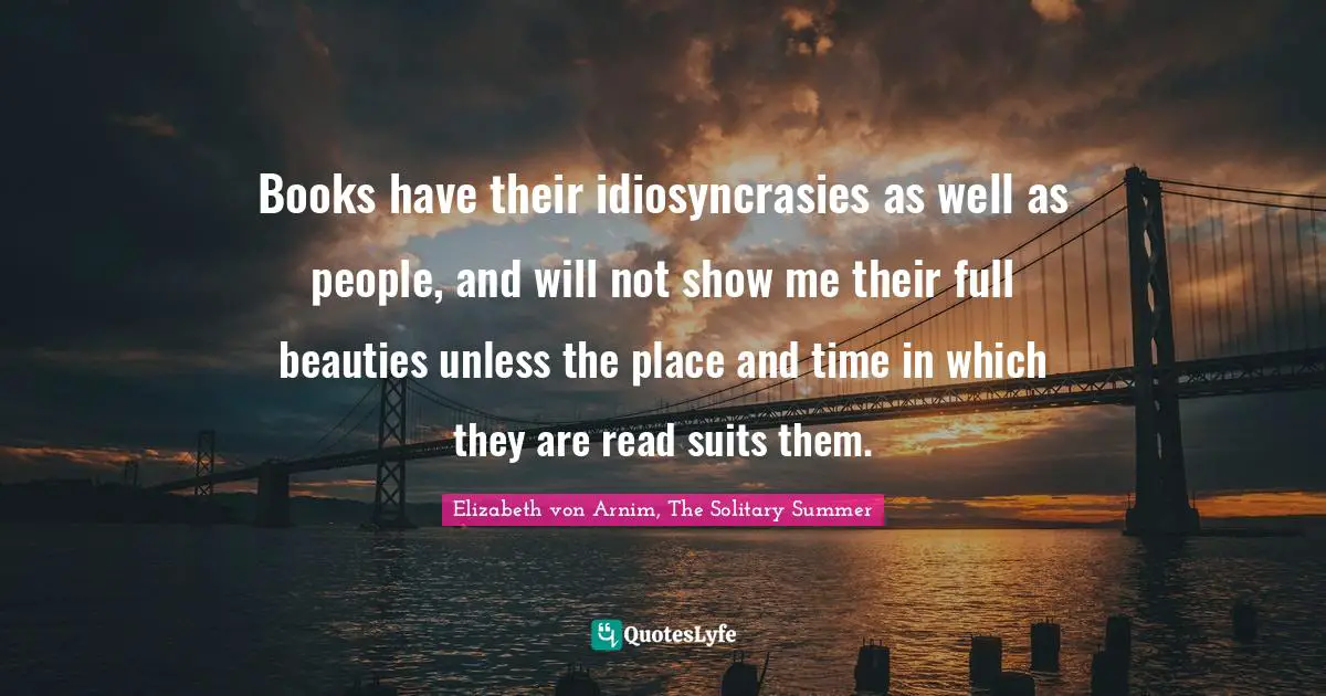 Books have their idiosyncrasies as well as people, and will not show me their full beauties unless the place and time in which they are read suits them.