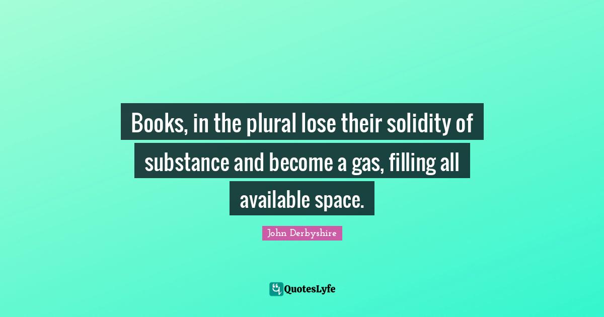 Books, in the plural lose their solidity of substance and become a gas, filling all available space.