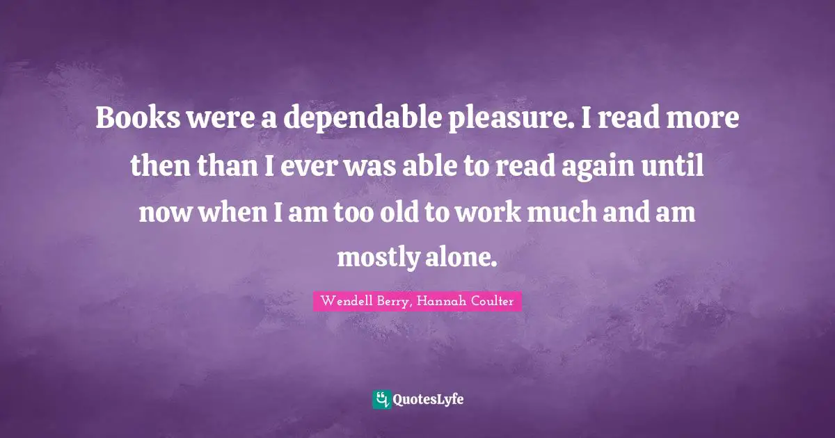 Books were a dependable pleasure. I read more then than I ever was able to read again until now when I am too old to work much and am mostly alone.