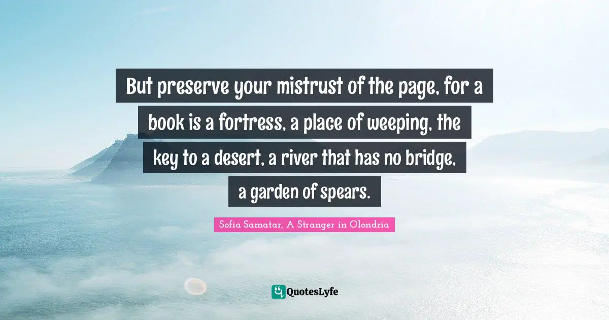 But preserve your mistrust of the page, for a book is a fortress, a place of weeping, the key to a desert, a river that has no bridge, a garden of spears.