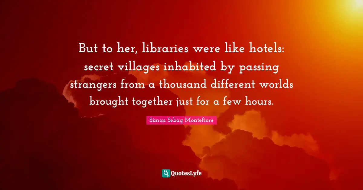 But to her, libraries were like hotels: secret villages inhabited by passing strangers from a thousand different worlds brought together just for a few hours.