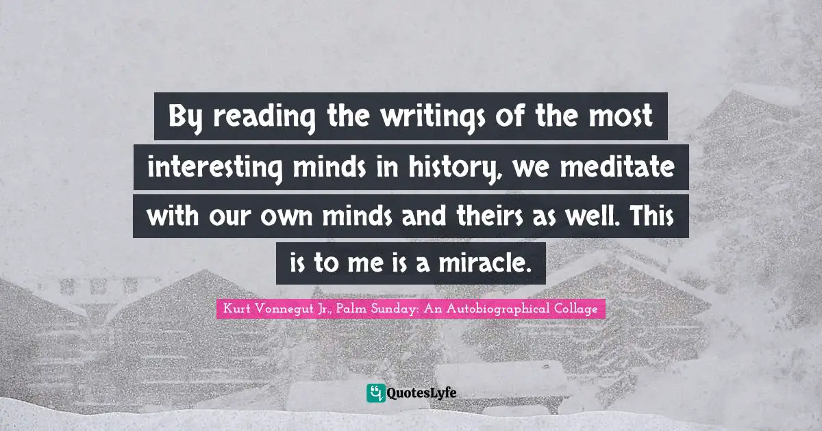 By reading the writings of the most interesting minds in history, we meditate with our own minds and theirs as well. This is to me is a miracle.