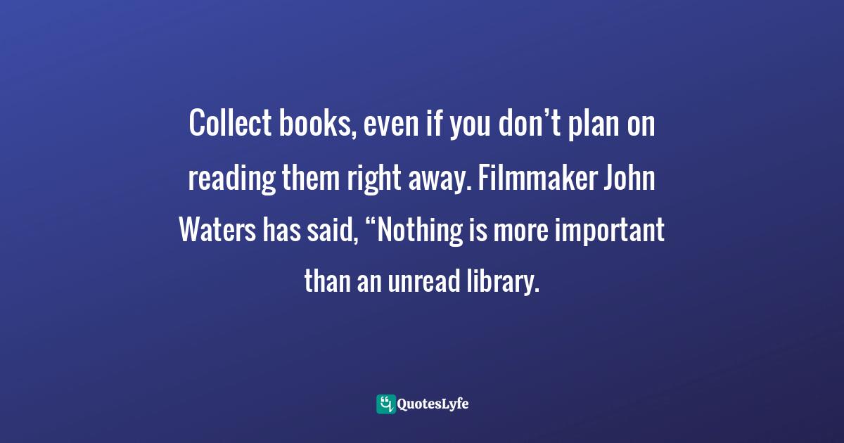Collect books, even if you don’t plan on reading them right away. Filmmaker John Waters has said, “Nothing is more important than an unread library.