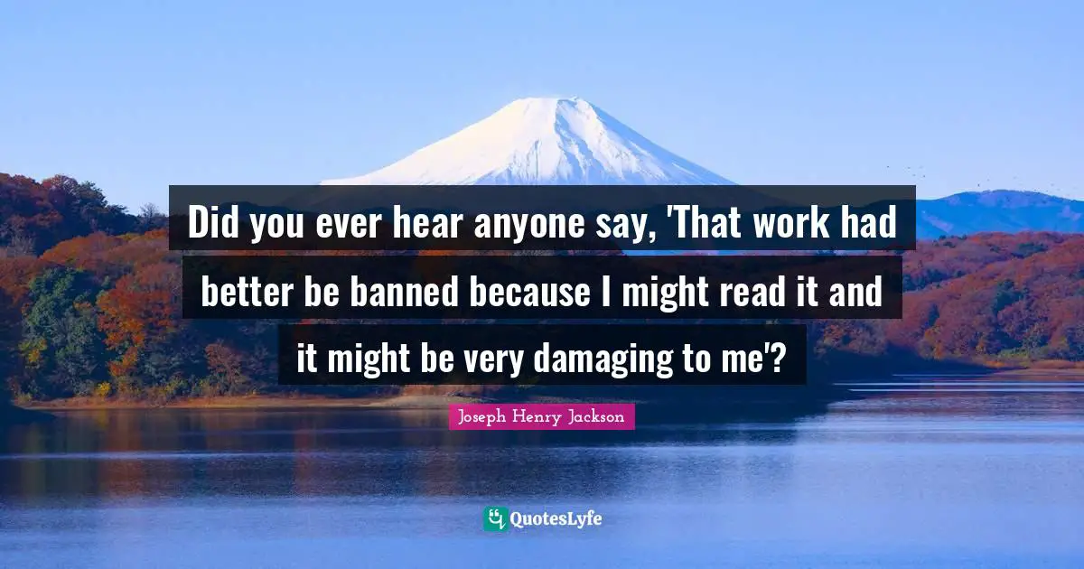 Did you ever hear anyone say, 'That work had better be banned because I might read it and it might be very damaging to me'?