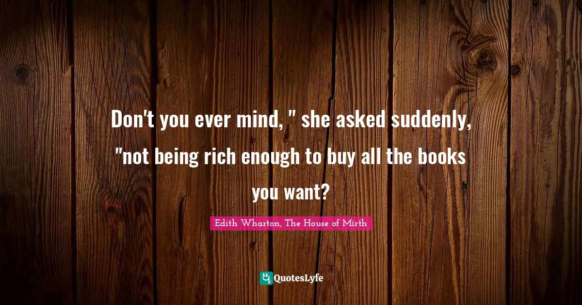 Don't you ever mind, " she asked suddenly, "not being rich enough to buy all the books you want?