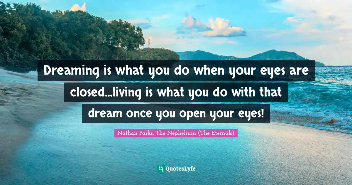 Dreaming is what you do when your eyes are closed...living is what you do with that dream once you open your eyes!