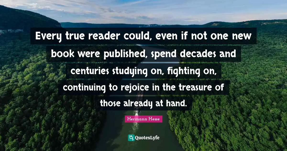 Every true reader could, even if not one new book were published, spend decades and centuries studying on, fighting on, continuing to rejoice in the treasure of those already at hand.