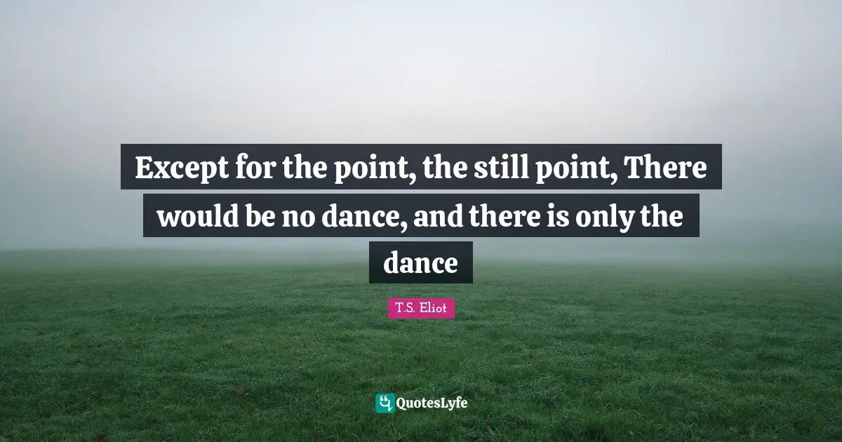 Except for the point, the still point, There would be no dance, and there is only the dance