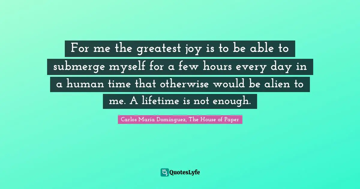 For me the greatest joy is to be able to submerge myself for a few hours every day in a human time that otherwise would be alien to me. A lifetime is not enough.