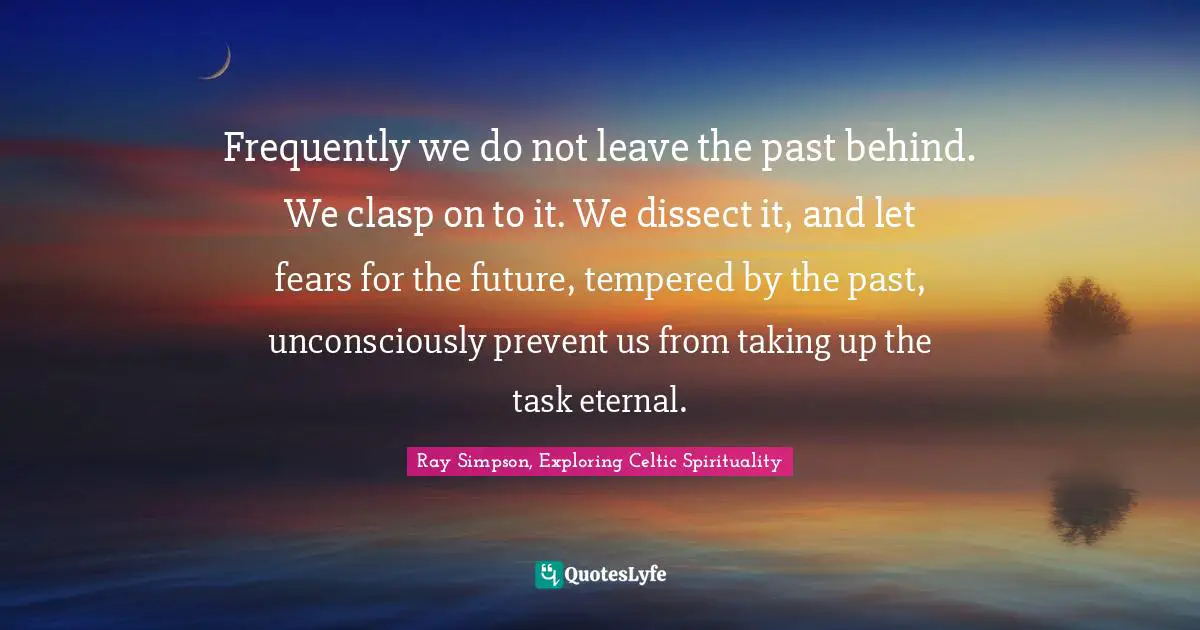 Frequently we do not leave the past behind. We clasp on to it. We dissect it, and let fears for the future, tempered by the past, unconsciously prevent us from taking up the task eternal.