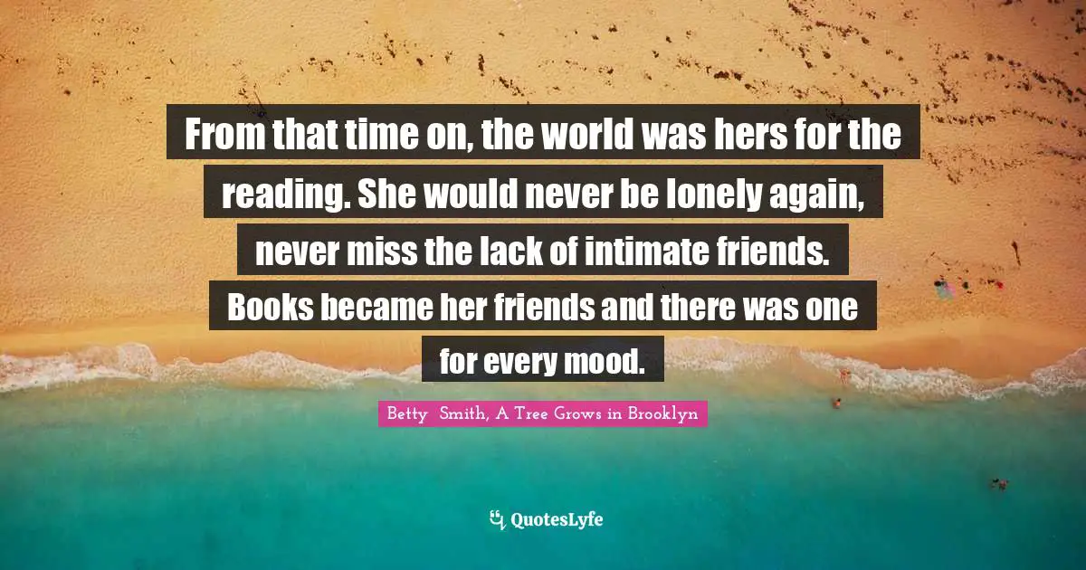 Betty  Smith Quotes: "From that time on, the world was hers for the reading. She would never be lonely again, never miss the lack of intimate friends. Books became her friends and there was one for every mood."