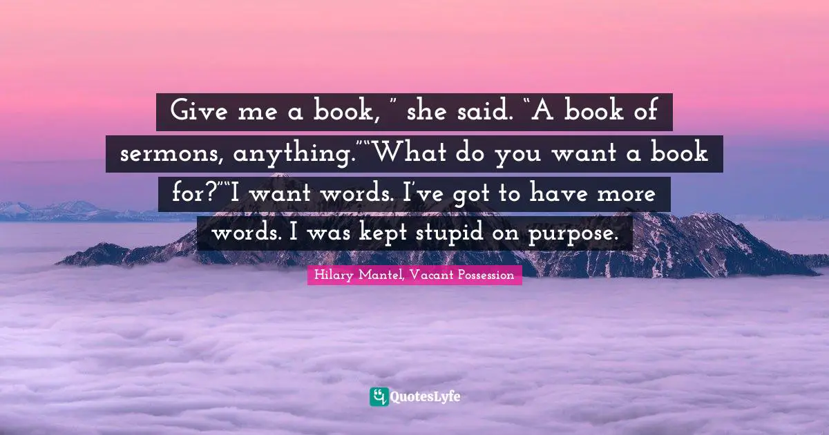 Give me a book, ” she said. “A book of sermons, anything.”“What do you want a book for?”“I want words. I’ve got to have more words. I was kept stupid on purpose.