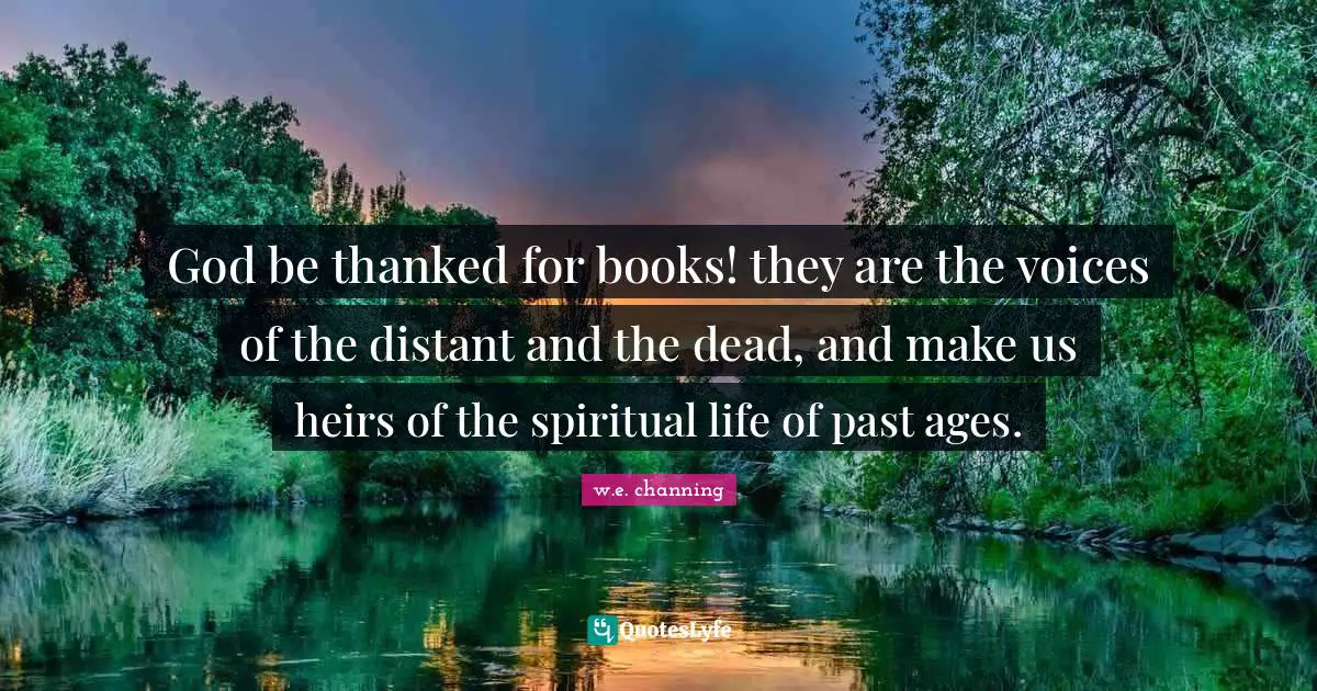 God be thanked for books! they are the voices of the distant and the dead, and make us heirs of the spiritual life of past ages.