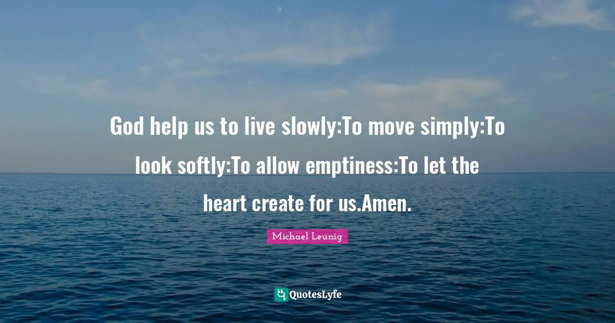 God help us to live slowly:To move simply:To look softly:To allow emptiness:To let the heart create for us.Amen.