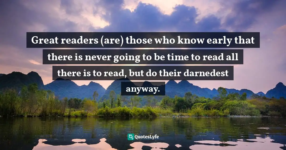 Great readers (are) those who know early that there is never going to be time to read all there is to read, but do their darnedest anyway.