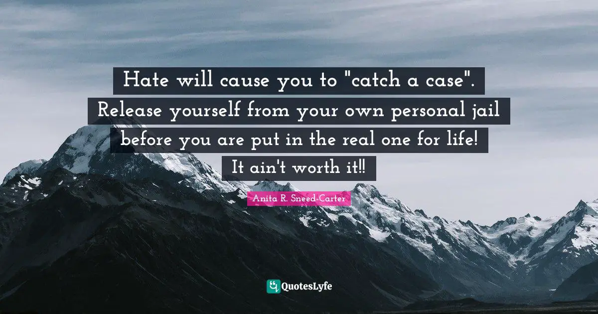 Hate will cause you to "catch a case". Release yourself from your own personal jail before you are put in the real one for life! It ain't worth it!!