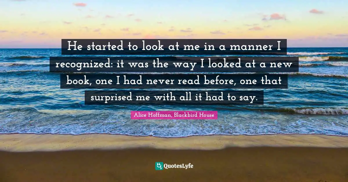 He started to look at me in a manner I recognized: it was the way I looked at a new book, one I had never read before, one that surprised me with all it had to say.