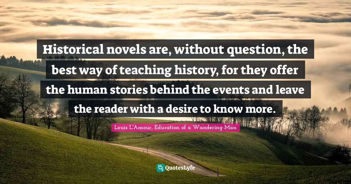 Historical novels are, without question, the best way of teaching history, for they offer the human stories behind the events and leave the reader with a desire to know more.