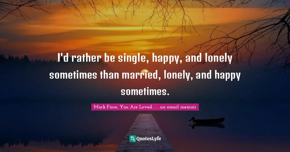I'd rather be single, happy, and lonely sometimes than married, lonely, and happy sometimes.
