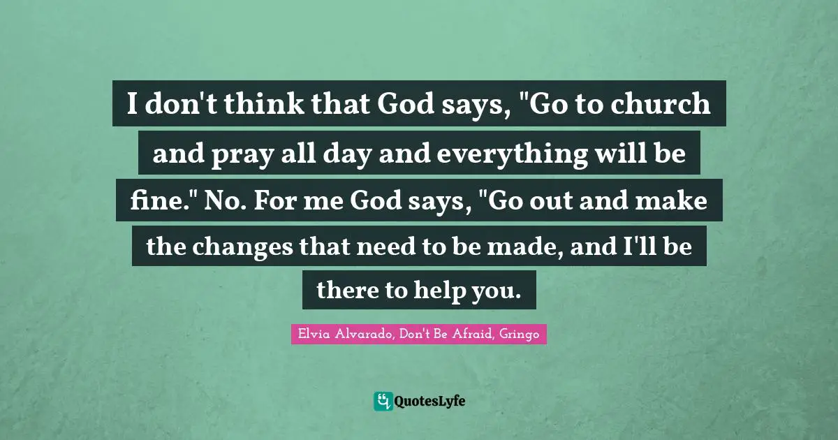 I don't think that God says, "Go to church and pray all day and everything will be fine." No. For me God says, "Go out and make the changes that need to be made, and I'll be there to help you.