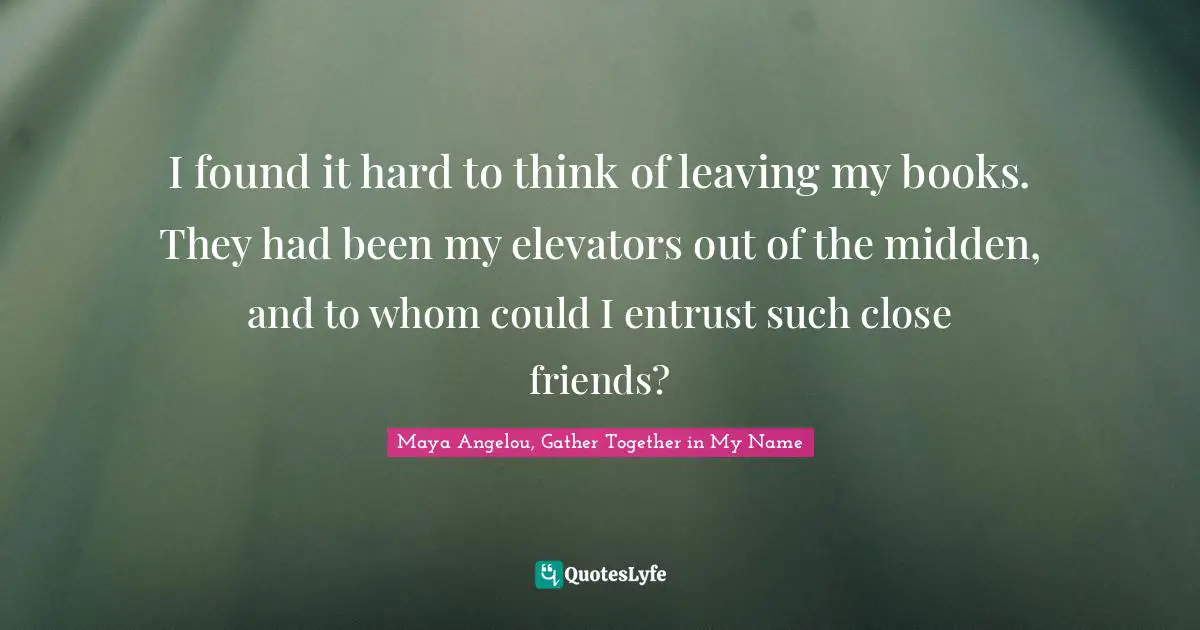 Maya Angelou, Gather Together in My Name Quotes: I found it hard to think of leaving my books. They had been my elevators out of the midden, and to whom could I entrust such close friends?