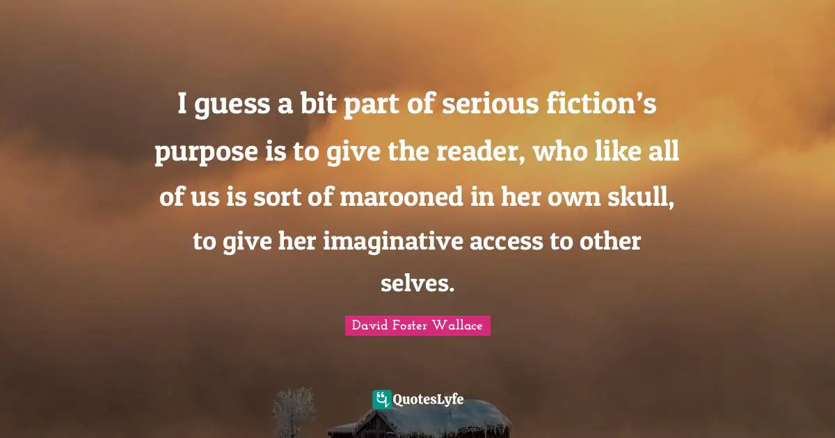 I guess a bit part of serious fiction’s purpose is to give the reader, who like all of us is sort of marooned in her own skull, to give her imaginative access to other selves.