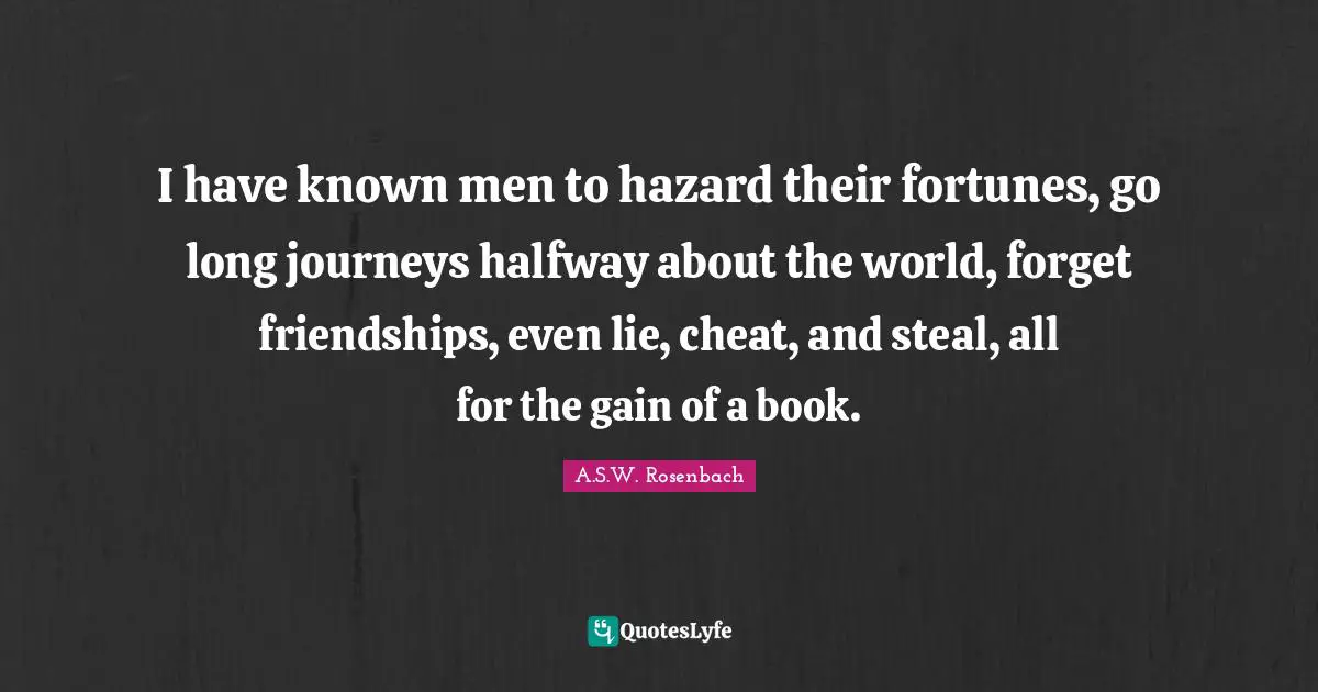 I have known men to hazard their fortunes, go long journeys halfway about the world, forget friendships, even lie, cheat, and steal, all for the gain of a book.