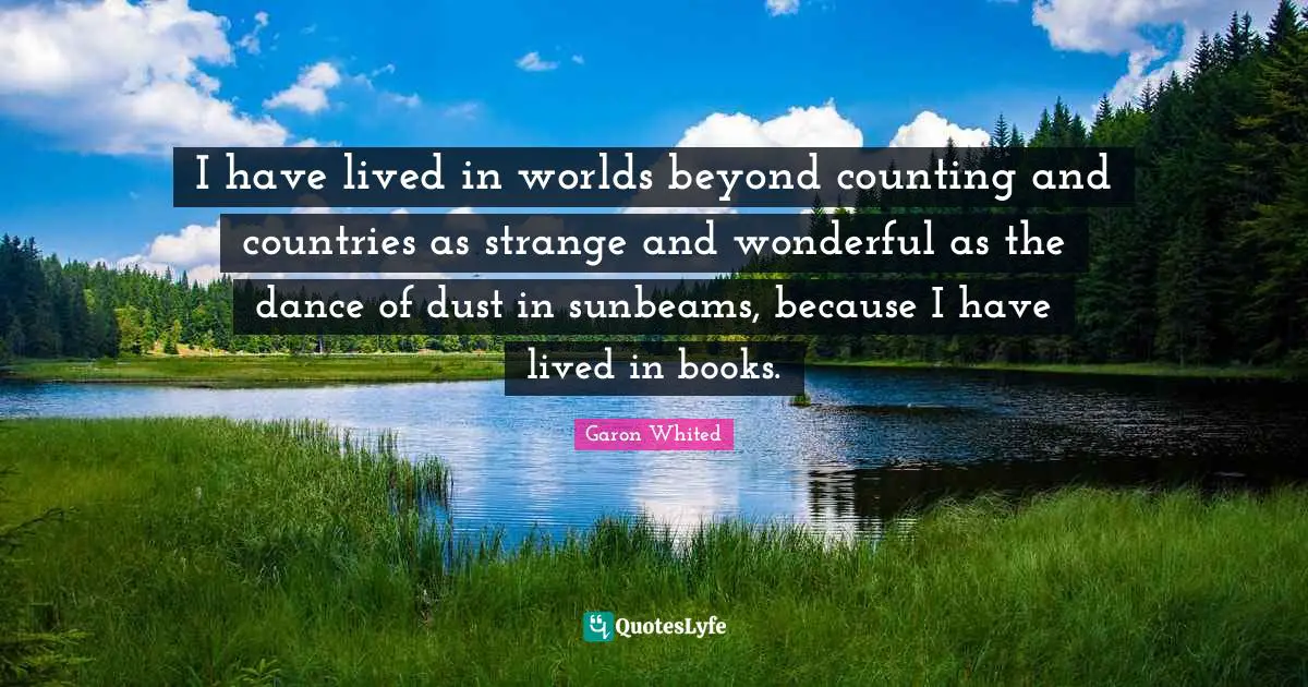 I have lived in worlds beyond counting and countries as strange and wonderful as the dance of dust in sunbeams, because I have lived in books.