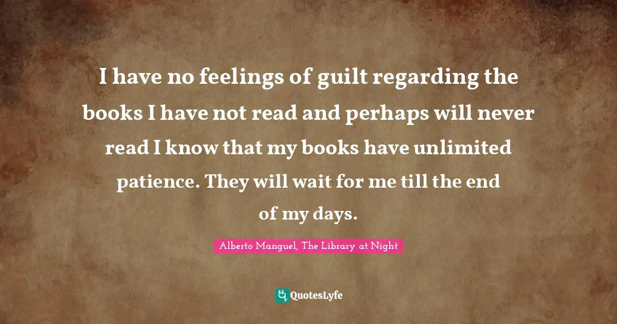 Alberto Manguel, The Library At Night Quotes: "I have no feelings of guilt regarding the books I have not read and perhaps will never read I know that my books have unlimited patience. They will wait for me till the end of my days."