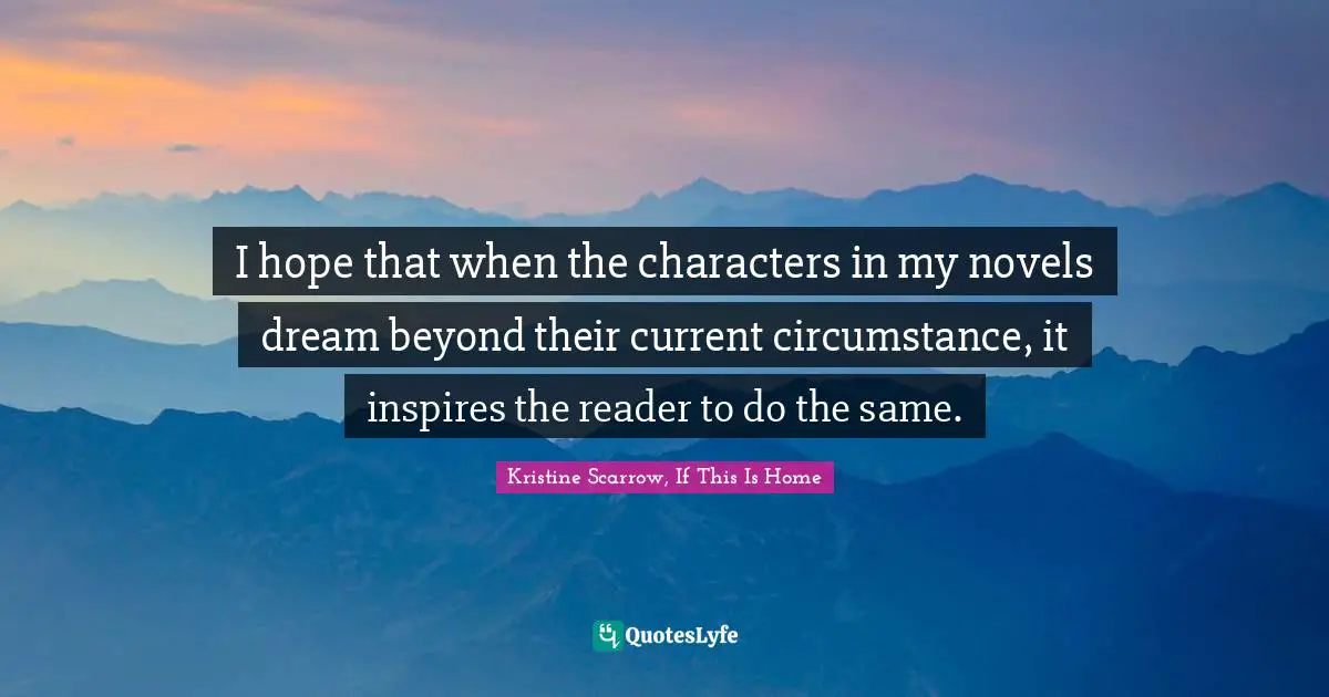 I hope that when the characters in my novels dream beyond their current circumstance, it inspires the reader to do the same.