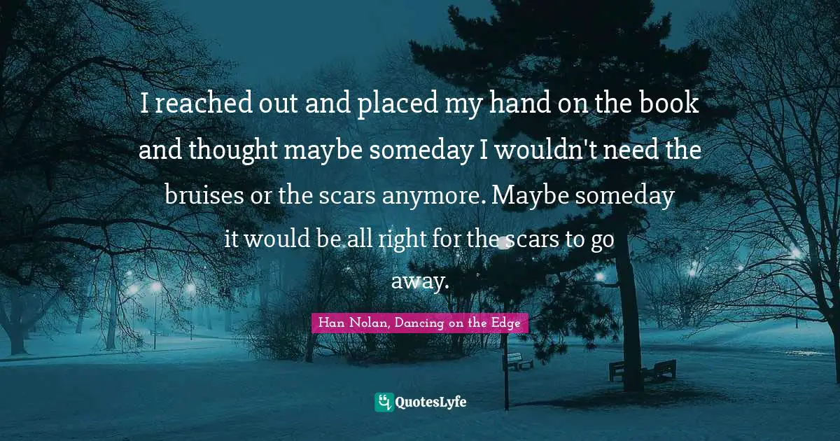 I reached out and placed my hand on the book and thought maybe someday I wouldn't need the bruises or the scars anymore. Maybe someday it would be all right for the scars to go away.