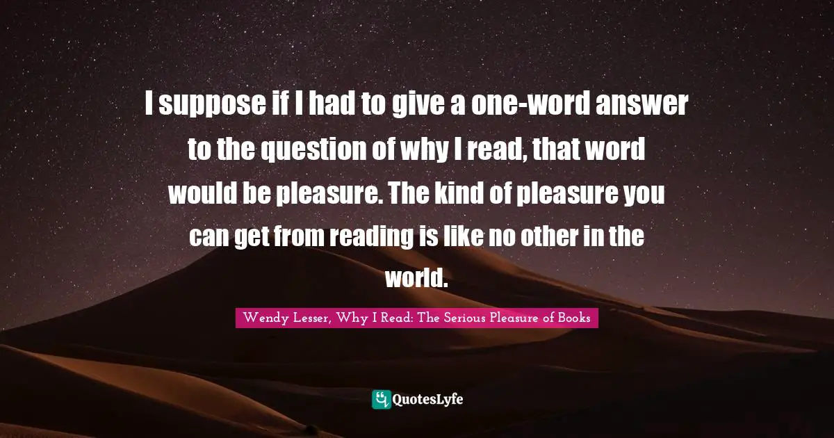I suppose if I had to give a one-word answer to the question of why I read, that word would be pleasure. The kind of pleasure you can get from reading is like no other in the world.