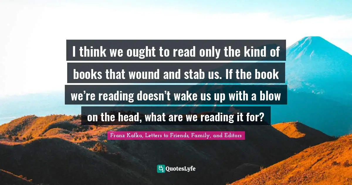 I think we ought to read only the kind of books that wound and stab us. If the book we’re reading doesn’t wake us up with a blow on the head, what are we reading it for?