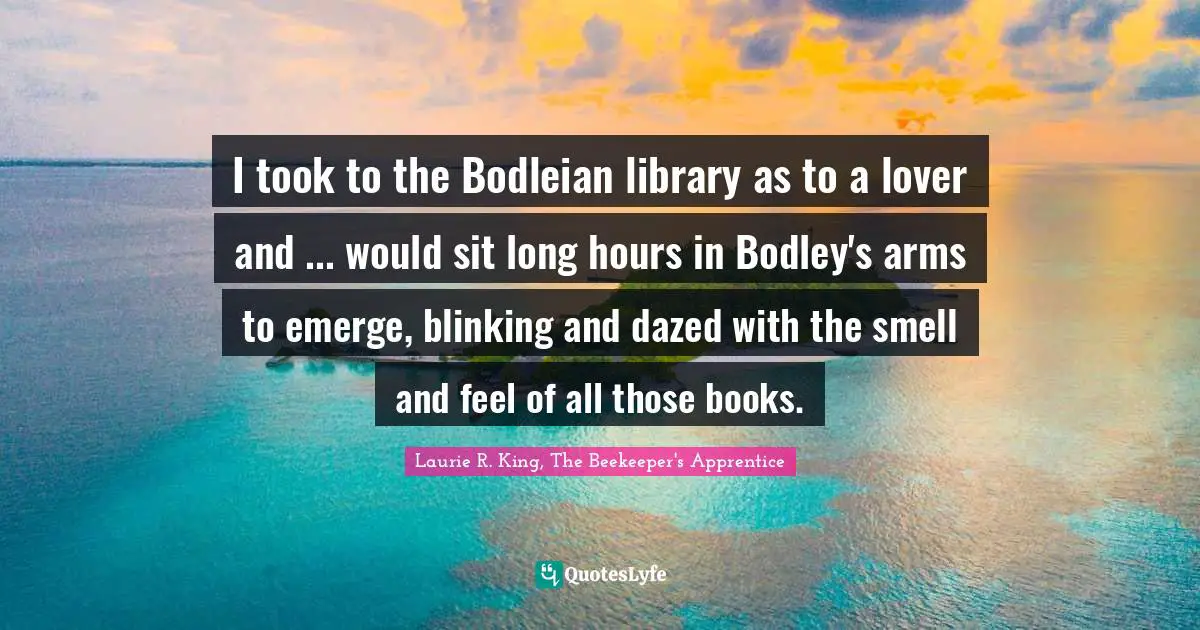 I took to the Bodleian library as to a lover and ... would sit long hours in Bodley's arms to emerge, blinking and dazed with the smell and feel of all those books.