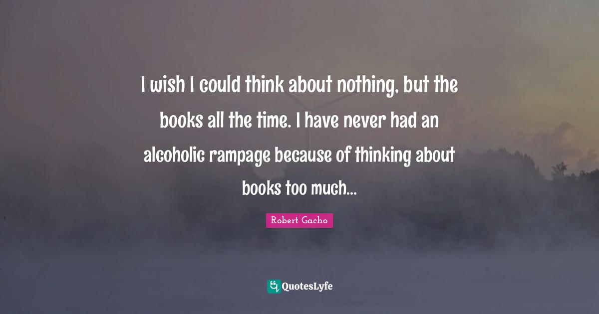 I wish I could think about nothing, but the books all the time. I have never had an alcoholic rampage because of thinking about books too much...