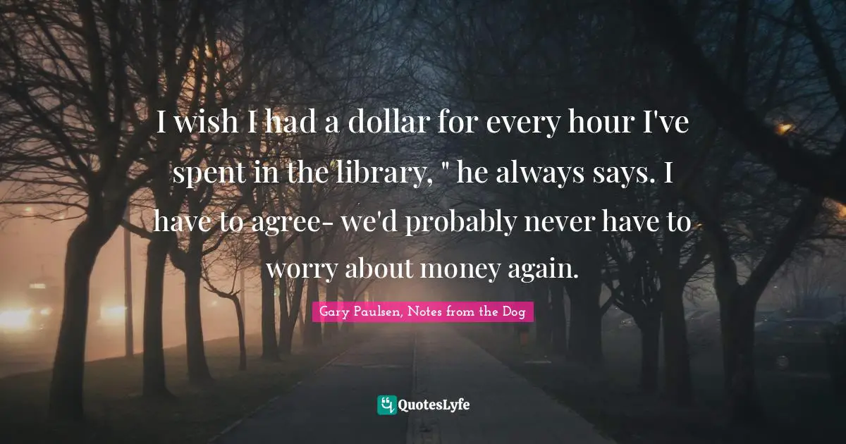 I wish I had a dollar for every hour I've spent in the library, " he always says. I have to agree- we'd probably never have to worry about money again.